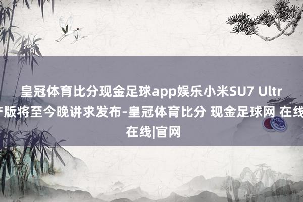 皇冠体育比分现金足球app娱乐小米SU7 Ultra量产版将至今晚讲求发布-皇冠体育比分 现金足球网 在线|官网