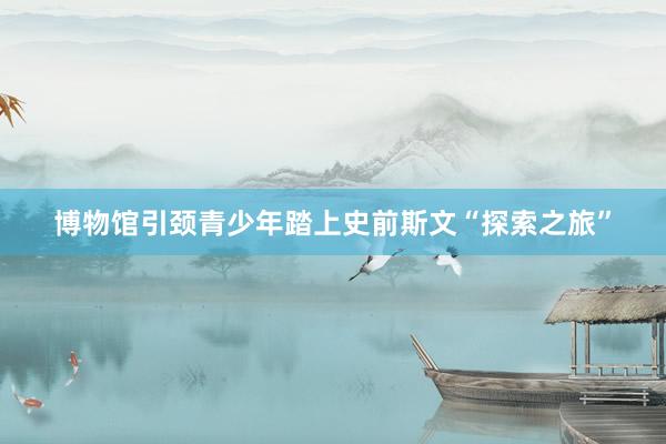 博物馆引颈青少年踏上史前斯文“探索之旅”