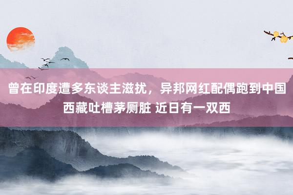 曾在印度遭多东谈主滋扰，异邦网红配偶跑到中国西藏吐槽茅厕脏 近日有一双西