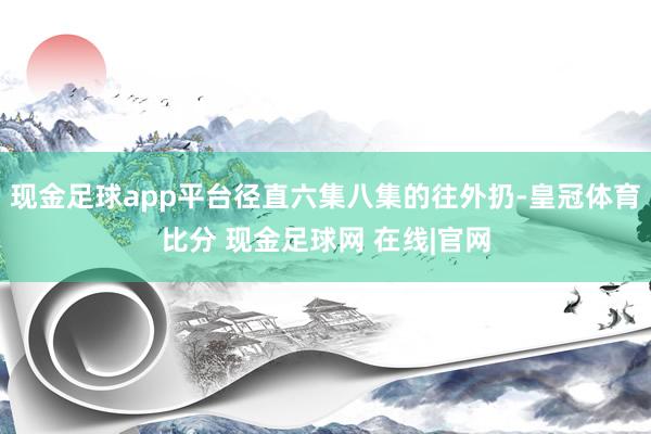 现金足球app平台径直六集八集的往外扔-皇冠体育比分 现金足球网 在线|官网
