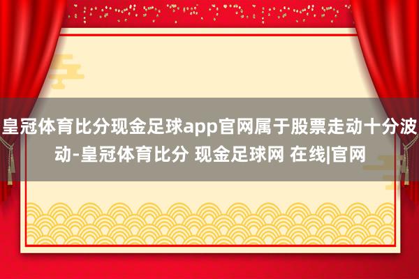 皇冠体育比分现金足球app官网属于股票走动十分波动-皇冠体育比分 现金足球网 在线|官网