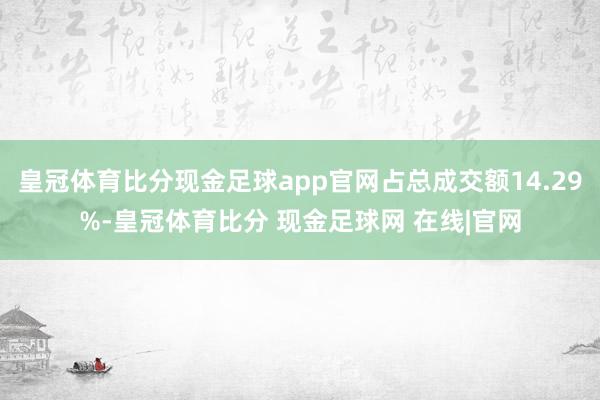 皇冠体育比分现金足球app官网占总成交额14.29%-皇冠体育比分 现金足球网 在线|官网