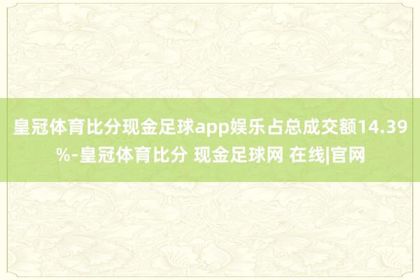 皇冠体育比分现金足球app娱乐占总成交额14.39%-皇冠体育比分 现金足球网 在线|官网