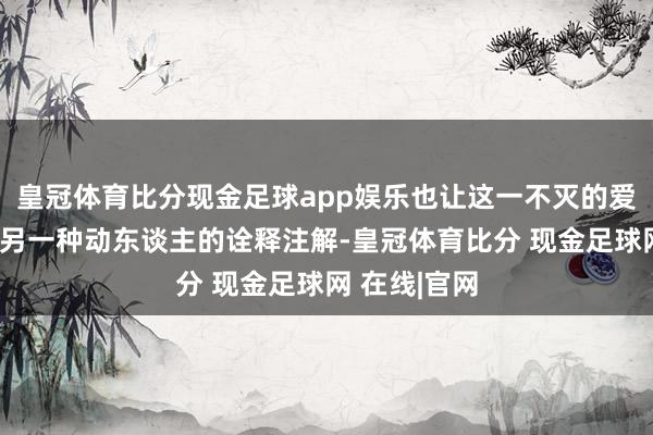 皇冠体育比分现金足球app娱乐也让这一不灭的爱情传闻增添另一种动东谈主的诠释注解-皇冠体育比分 现金足球网 在线|官网