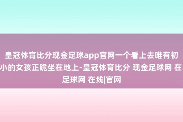皇冠体育比分现金足球app官网一个看上去唯有初中生大小的女孩正跪坐在地上-皇冠体育比分 现金足球网 在线|官网