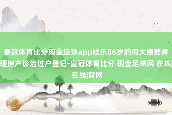 皇冠体育比分现金足球app娱乐86岁的何大姨要肯求办理房产诊治过户登记-皇冠体育比分 现金足球网 在线|官网