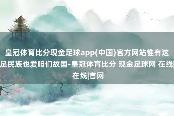 皇冠体育比分现金足球app(中国)官方网站惟有这个手足民族也爱咱们故国-皇冠体育比分 现金足球网 在线|官网