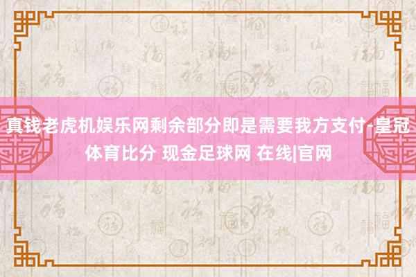 真钱老虎机娱乐网剩余部分即是需要我方支付-皇冠体育比分 现金足球网 在线|官网