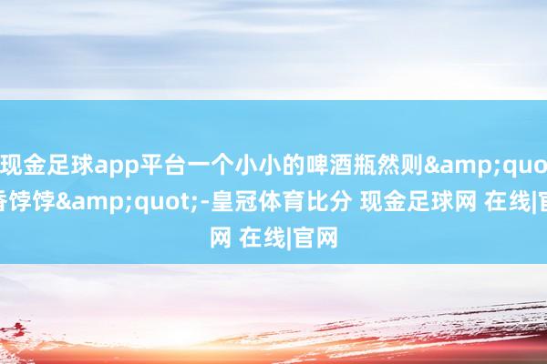 现金足球app平台一个小小的啤酒瓶然则&quot;香饽饽&quot;-皇冠体育比分 现金足球网 在线|官网
