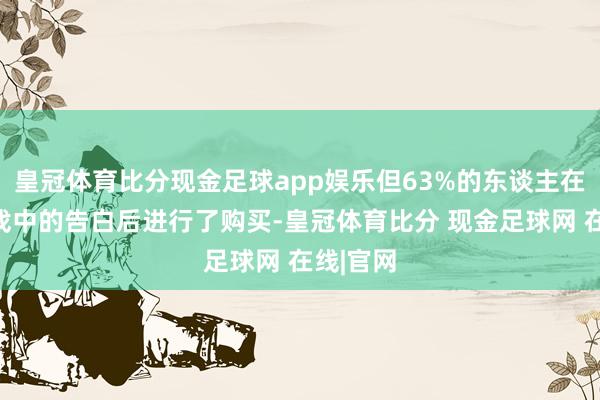 皇冠体育比分现金足球app娱乐但63%的东谈主在看到游戏中的告白后进行了购买-皇冠体育比分 现金足球网 在线|官网
