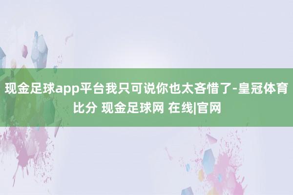 现金足球app平台我只可说你也太吝惜了-皇冠体育比分 现金足球网 在线|官网