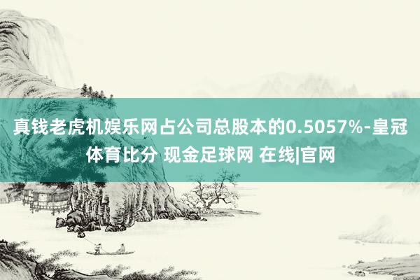 真钱老虎机娱乐网占公司总股本的0.5057%-皇冠体育比分 现金足球网 在线|官网