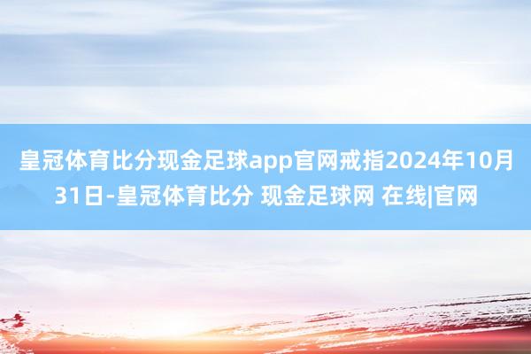 皇冠体育比分现金足球app官网戒指2024年10月31日-皇冠体育比分 现金足球网 在线|官网