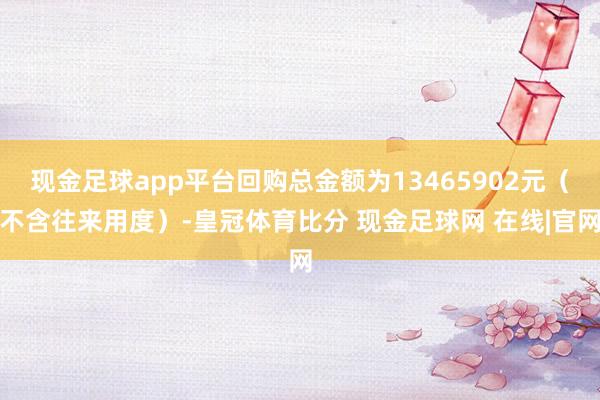 现金足球app平台回购总金额为13465902元（不含往来用度）-皇冠体育比分 现金足球网 在线|官网