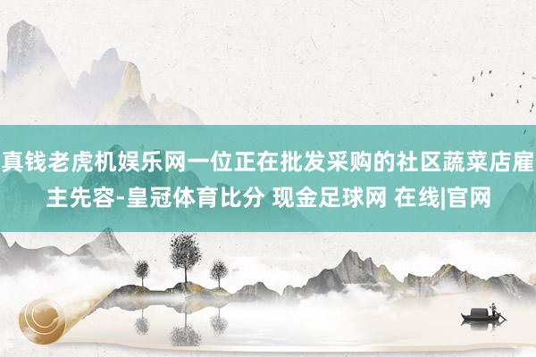 真钱老虎机娱乐网一位正在批发采购的社区蔬菜店雇主先容-皇冠体育比分 现金足球网 在线|官网