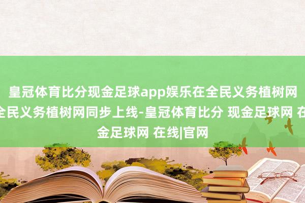 皇冠体育比分现金足球app娱乐在全民义务植树网、山东全民义务植树网同步上线-皇冠体育比分 现金足球网 在线|官网
