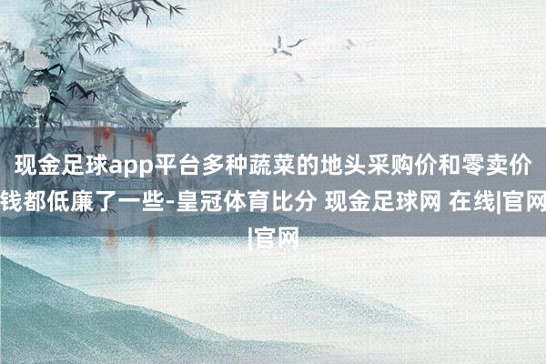 现金足球app平台多种蔬菜的地头采购价和零卖价钱都低廉了一些-皇冠体育比分 现金足球网 在线|官网