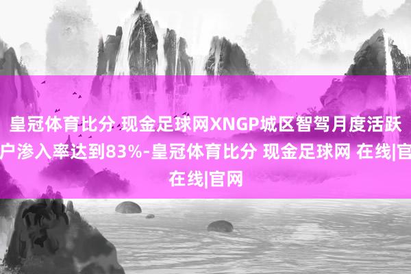 皇冠体育比分 现金足球网XNGP城区智驾月度活跃用户渗入率达到83%-皇冠体育比分 现金足球网 在线|官网