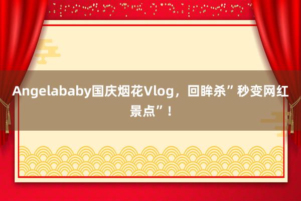 Angelababy国庆烟花Vlog，回眸杀”秒变网红景点”！