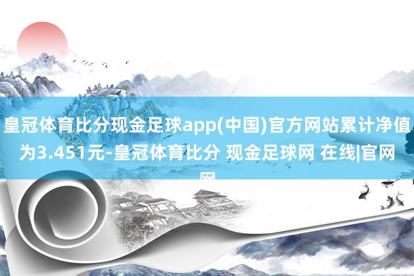 皇冠体育比分现金足球app(中国)官方网站累计净值为3.451元-皇冠体育比分 现金足球网 在线|官网