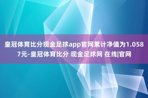 皇冠体育比分现金足球app官网累计净值为1.0587元-皇冠体育比分 现金足球网 在线|官网