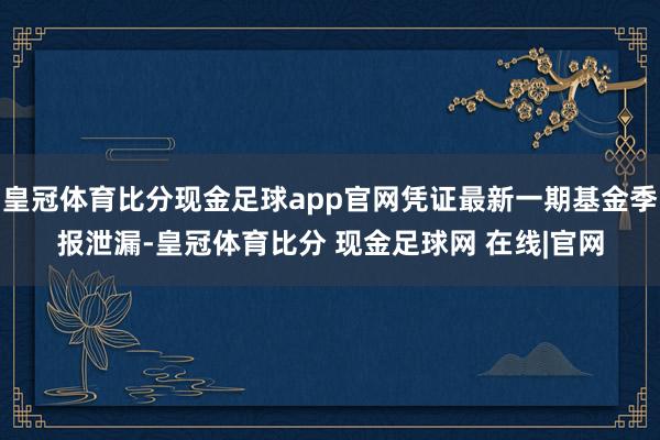 皇冠体育比分现金足球app官网凭证最新一期基金季报泄漏-皇冠体育比分 现金足球网 在线|官网