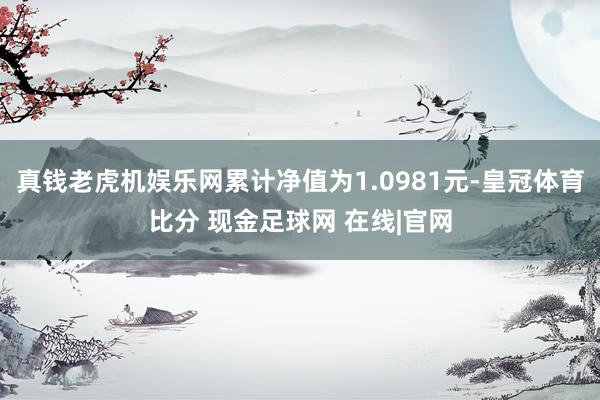 真钱老虎机娱乐网累计净值为1.0981元-皇冠体育比分 现金足球网 在线|官网