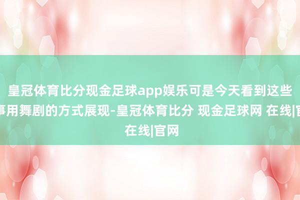 皇冠体育比分现金足球app娱乐可是今天看到这些故事用舞剧的方式展现-皇冠体育比分 现金足球网 在线|官网