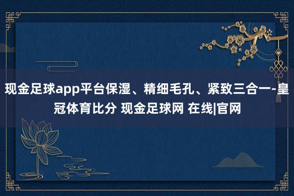 现金足球app平台保湿、精细毛孔、紧致三合一-皇冠体育比分 现金足球网 在线|官网