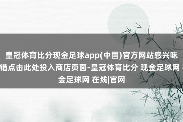 皇冠体育比分现金足球app(中国)官方网站感兴味的玩家不错点击此处投入商店页面-皇冠体育比分 现金足球网 在线|官网