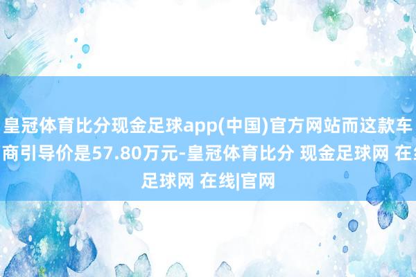 皇冠体育比分现金足球app(中国)官方网站而这款车型的厂商引导价是57.80万元-皇冠体育比分 现金足球网 在线|官网