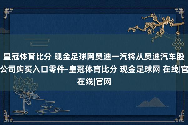 皇冠体育比分 现金足球网奥迪一汽将从奥迪汽车股份公司购买入口零件-皇冠体育比分 现金足球网 在线|官网