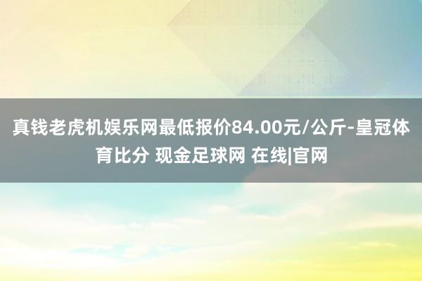 真钱老虎机娱乐网最低报价84.00元/公斤-皇冠体育比分 现金足球网 在线|官网