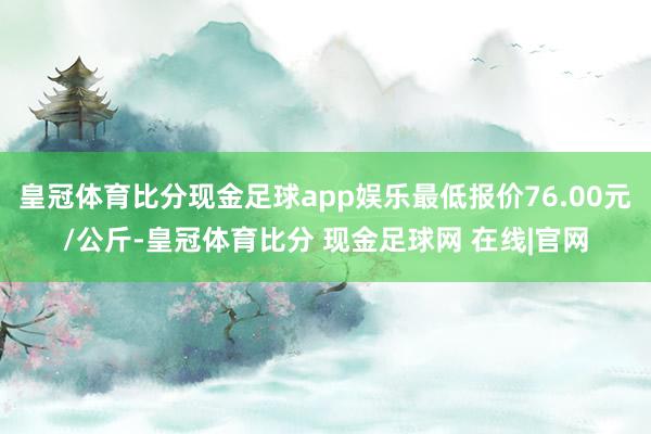 皇冠体育比分现金足球app娱乐最低报价76.00元/公斤-皇冠体育比分 现金足球网 在线|官网