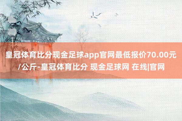 皇冠体育比分现金足球app官网最低报价70.00元/公斤-皇冠体育比分 现金足球网 在线|官网