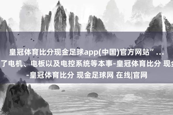 皇冠体育比分现金足球app(中国)官方网站”……新能源汽车搭载了电机、电板以及电控系统等本事-皇冠体育比分 现金足球网 在线|官网