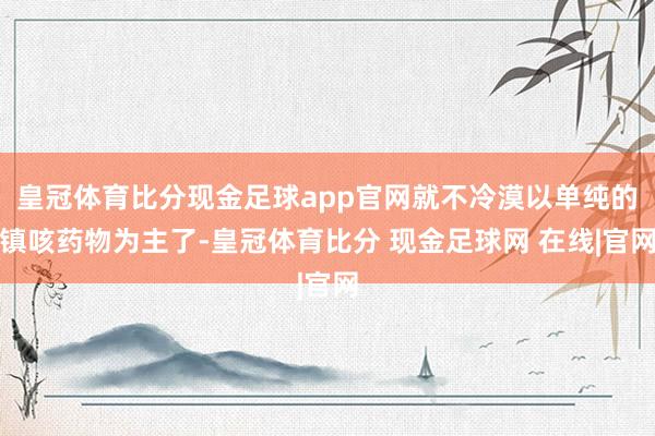 皇冠体育比分现金足球app官网就不冷漠以单纯的镇咳药物为主了-皇冠体育比分 现金足球网 在线|官网