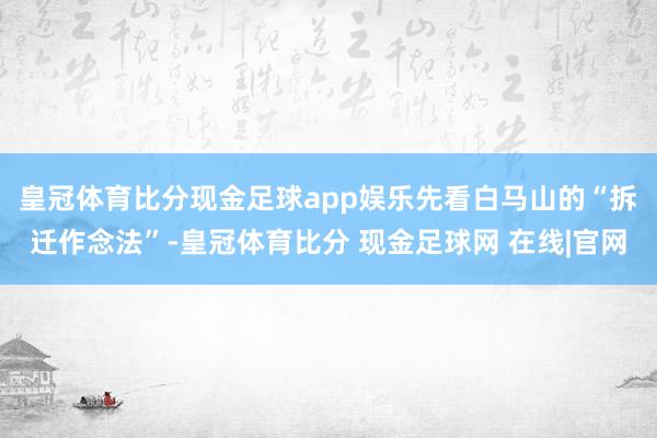 皇冠体育比分现金足球app娱乐　　先看白马山的“拆迁作念法”-皇冠体育比分 现金足球网 在线|官网