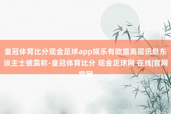 皇冠体育比分现金足球app娱乐有欧盟高层讯息东谈主士披露称-皇冠体育比分 现金足球网 在线|官网
