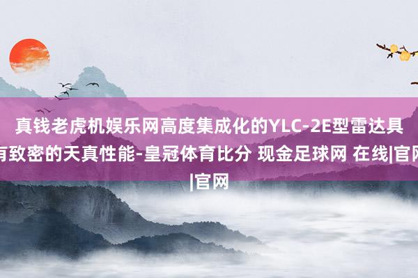 真钱老虎机娱乐网高度集成化的YLC-2E型雷达具有致密的天真性能-皇冠体育比分 现金足球网 在线|官网