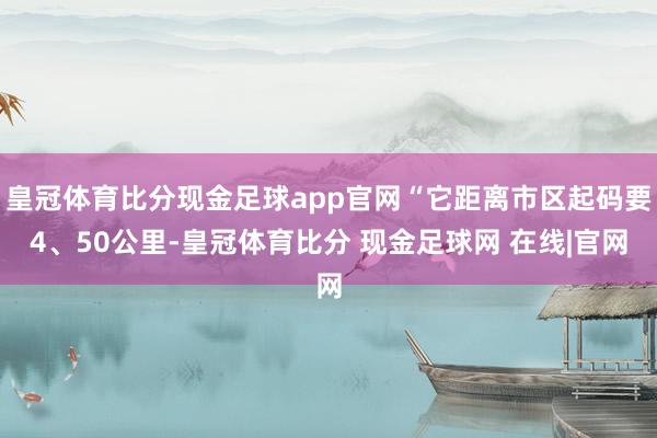 皇冠体育比分现金足球app官网“它距离市区起码要4、50公里-皇冠体育比分 现金足球网 在线|官网