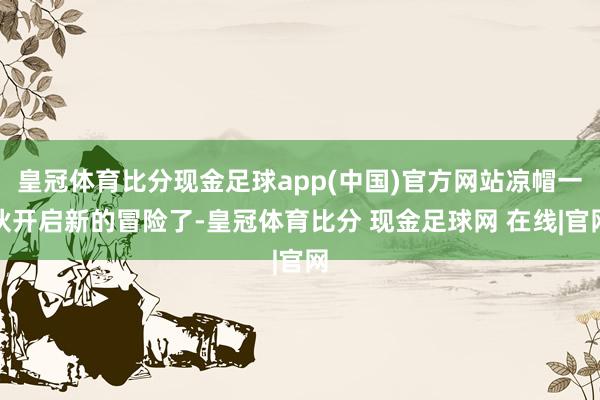 皇冠体育比分现金足球app(中国)官方网站凉帽一伙开启新的冒险了-皇冠体育比分 现金足球网 在线|官网