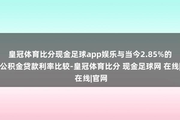 皇冠体育比分现金足球app娱乐与当今2.85%的住房公积金贷款利率比较-皇冠体育比分 现金足球网 在线|官网