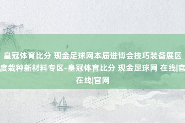 皇冠体育比分 现金足球网本届进博会技巧装备展区初度栽种新材料专区-皇冠体育比分 现金足球网 在线|官网