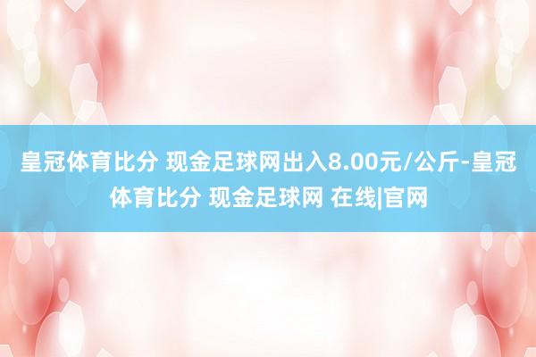 皇冠体育比分 现金足球网出入8.00元/公斤-皇冠体育比分 现金足球网 在线|官网