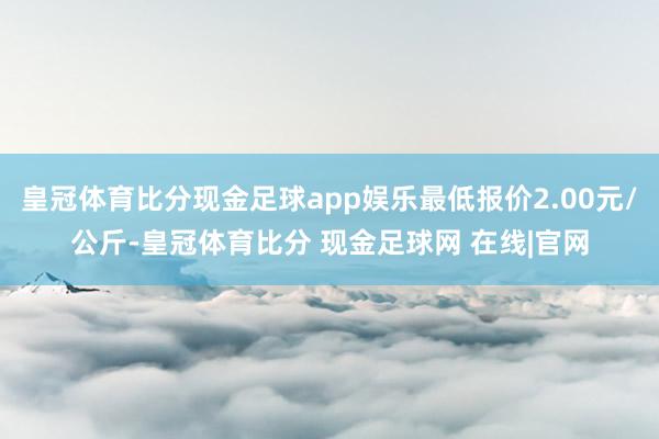 皇冠体育比分现金足球app娱乐最低报价2.00元/公斤-皇冠体育比分 现金足球网 在线|官网