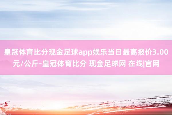 皇冠体育比分现金足球app娱乐当日最高报价3.00元/公斤-皇冠体育比分 现金足球网 在线|官网