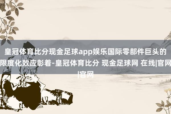 皇冠体育比分现金足球app娱乐国际零部件巨头的限度化效应彰着-皇冠体育比分 现金足球网 在线|官网