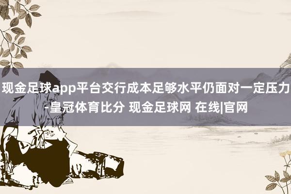 现金足球app平台交行成本足够水平仍面对一定压力-皇冠体育比分 现金足球网 在线|官网