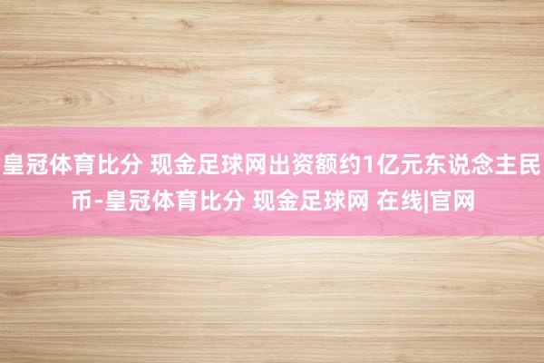 皇冠体育比分 现金足球网出资额约1亿元东说念主民币-皇冠体育比分 现金足球网 在线|官网